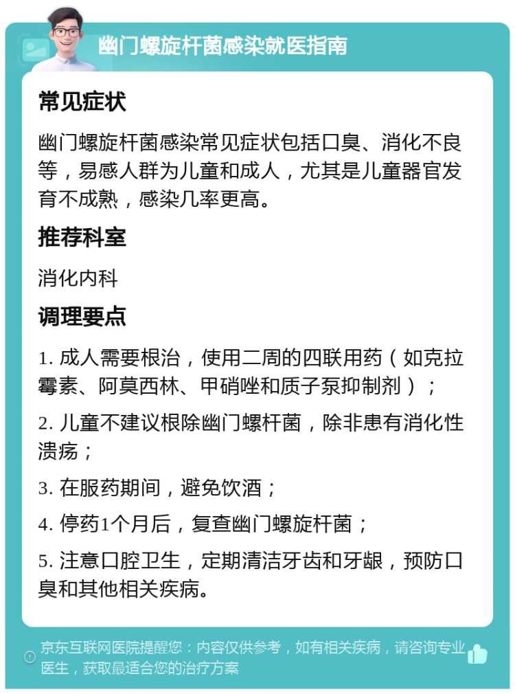 幽门螺旋杆菌感染就医指南 常见症状 幽门螺旋杆菌感染常见症状包括口臭、消化不良等，易感人群为儿童和成人，尤其是儿童器官发育不成熟，感染几率更高。 推荐科室 消化内科 调理要点 1. 成人需要根治，使用二周的四联用药（如克拉霉素、阿莫西林、甲硝唑和质子泵抑制剂）； 2. 儿童不建议根除幽门螺杆菌，除非患有消化性溃疡； 3. 在服药期间，避免饮酒； 4. 停药1个月后，复查幽门螺旋杆菌； 5. 注意口腔卫生，定期清洁牙齿和牙龈，预防口臭和其他相关疾病。