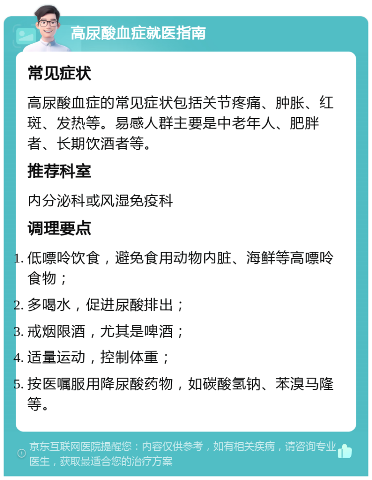 高尿酸血症就医指南 常见症状 高尿酸血症的常见症状包括关节疼痛、肿胀、红斑、发热等。易感人群主要是中老年人、肥胖者、长期饮酒者等。 推荐科室 内分泌科或风湿免疫科 调理要点 低嘌呤饮食，避免食用动物内脏、海鲜等高嘌呤食物； 多喝水，促进尿酸排出； 戒烟限酒，尤其是啤酒； 适量运动，控制体重； 按医嘱服用降尿酸药物，如碳酸氢钠、苯溴马隆等。