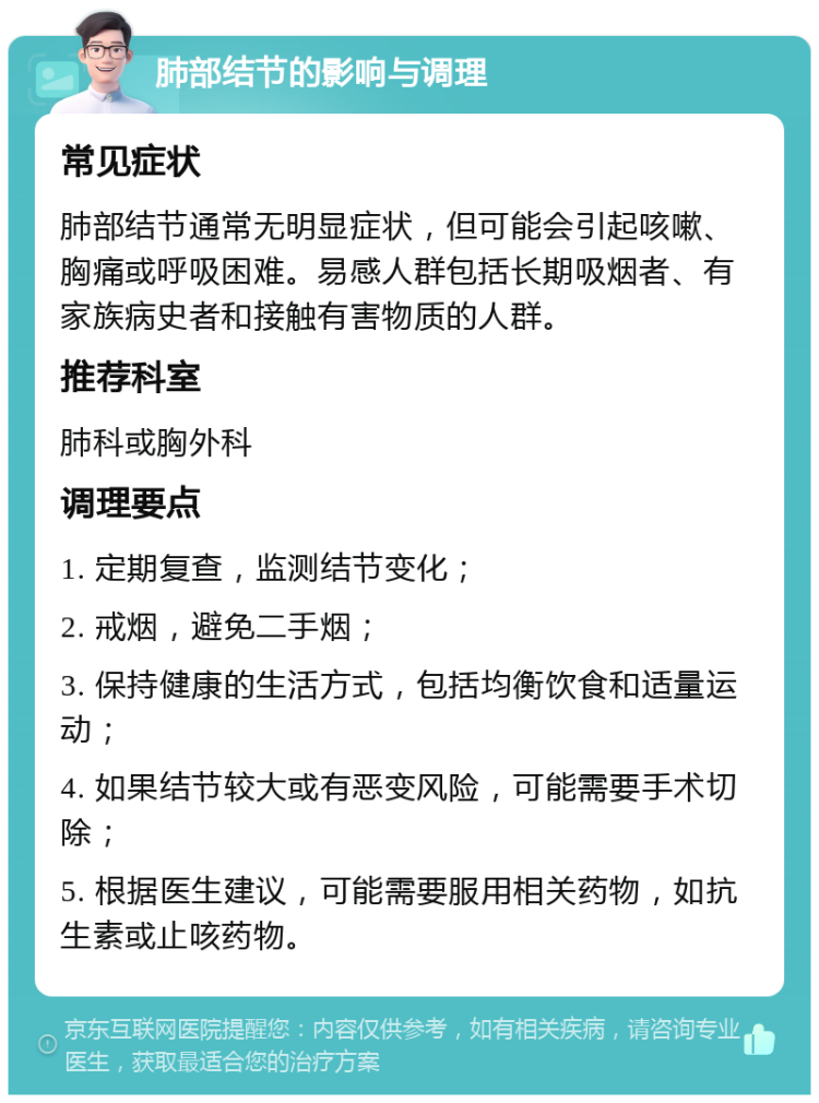 肺部结节的影响与调理 常见症状 肺部结节通常无明显症状，但可能会引起咳嗽、胸痛或呼吸困难。易感人群包括长期吸烟者、有家族病史者和接触有害物质的人群。 推荐科室 肺科或胸外科 调理要点 1. 定期复查，监测结节变化； 2. 戒烟，避免二手烟； 3. 保持健康的生活方式，包括均衡饮食和适量运动； 4. 如果结节较大或有恶变风险，可能需要手术切除； 5. 根据医生建议，可能需要服用相关药物，如抗生素或止咳药物。