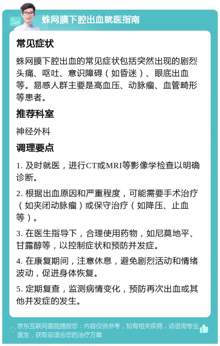 蛛网膜下腔出血就医指南 常见症状 蛛网膜下腔出血的常见症状包括突然出现的剧烈头痛、呕吐、意识障碍（如昏迷）、眼底出血等。易感人群主要是高血压、动脉瘤、血管畸形等患者。 推荐科室 神经外科 调理要点 1. 及时就医，进行CT或MRI等影像学检查以明确诊断。 2. 根据出血原因和严重程度，可能需要手术治疗（如夹闭动脉瘤）或保守治疗（如降压、止血等）。 3. 在医生指导下，合理使用药物，如尼莫地平、甘露醇等，以控制症状和预防并发症。 4. 在康复期间，注意休息，避免剧烈活动和情绪波动，促进身体恢复。 5. 定期复查，监测病情变化，预防再次出血或其他并发症的发生。