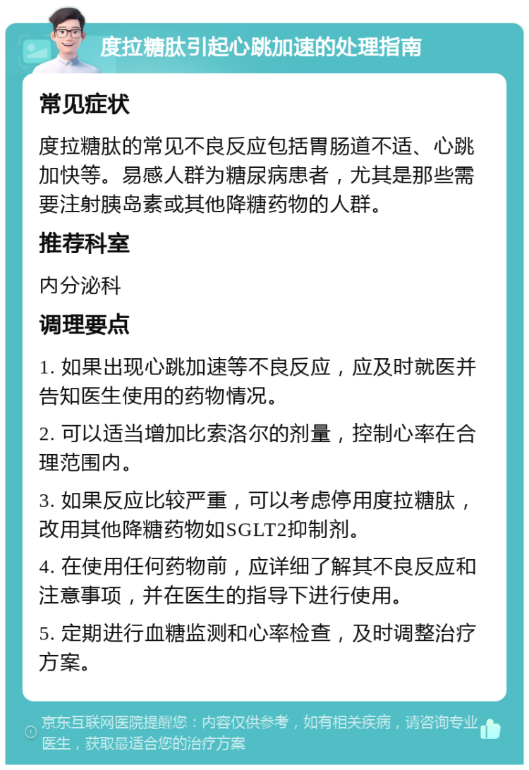 度拉糖肽引起心跳加速的处理指南 常见症状 度拉糖肽的常见不良反应包括胃肠道不适、心跳加快等。易感人群为糖尿病患者，尤其是那些需要注射胰岛素或其他降糖药物的人群。 推荐科室 内分泌科 调理要点 1. 如果出现心跳加速等不良反应，应及时就医并告知医生使用的药物情况。 2. 可以适当增加比索洛尔的剂量，控制心率在合理范围内。 3. 如果反应比较严重，可以考虑停用度拉糖肽，改用其他降糖药物如SGLT2抑制剂。 4. 在使用任何药物前，应详细了解其不良反应和注意事项，并在医生的指导下进行使用。 5. 定期进行血糖监测和心率检查，及时调整治疗方案。