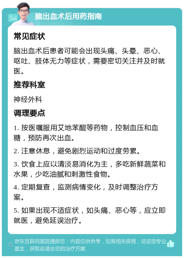 脑出血术后用药指南 常见症状 脑出血术后患者可能会出现头痛、头晕、恶心、呕吐、肢体无力等症状，需要密切关注并及时就医。 推荐科室 神经外科 调理要点 1. 按医嘱服用艾地苯醌等药物，控制血压和血糖，预防再次出血。 2. 注意休息，避免剧烈运动和过度劳累。 3. 饮食上应以清淡易消化为主，多吃新鲜蔬菜和水果，少吃油腻和刺激性食物。 4. 定期复查，监测病情变化，及时调整治疗方案。 5. 如果出现不适症状，如头痛、恶心等，应立即就医，避免延误治疗。