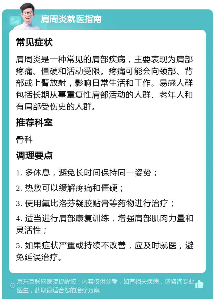 肩周炎就医指南 常见症状 肩周炎是一种常见的肩部疾病，主要表现为肩部疼痛、僵硬和活动受限。疼痛可能会向颈部、背部或上臂放射，影响日常生活和工作。易感人群包括长期从事重复性肩部活动的人群、老年人和有肩部受伤史的人群。 推荐科室 骨科 调理要点 1. 多休息，避免长时间保持同一姿势； 2. 热敷可以缓解疼痛和僵硬； 3. 使用氟比洛芬凝胶贴膏等药物进行治疗； 4. 适当进行肩部康复训练，增强肩部肌肉力量和灵活性； 5. 如果症状严重或持续不改善，应及时就医，避免延误治疗。