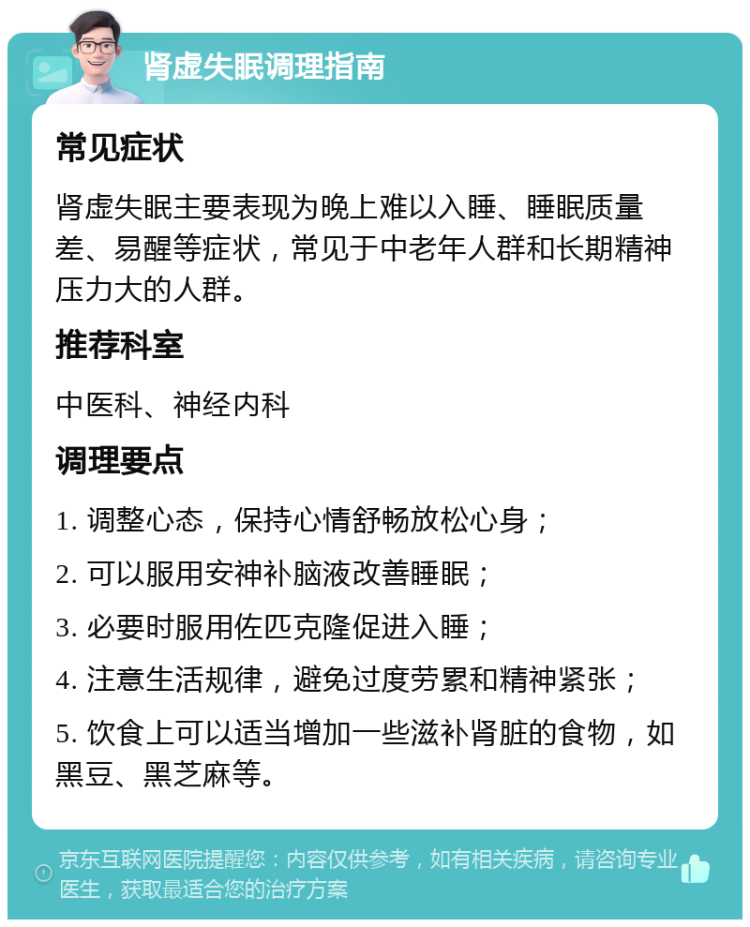 肾虚失眠调理指南 常见症状 肾虚失眠主要表现为晚上难以入睡、睡眠质量差、易醒等症状，常见于中老年人群和长期精神压力大的人群。 推荐科室 中医科、神经内科 调理要点 1. 调整心态，保持心情舒畅放松心身； 2. 可以服用安神补脑液改善睡眠； 3. 必要时服用佐匹克隆促进入睡； 4. 注意生活规律，避免过度劳累和精神紧张； 5. 饮食上可以适当增加一些滋补肾脏的食物，如黑豆、黑芝麻等。