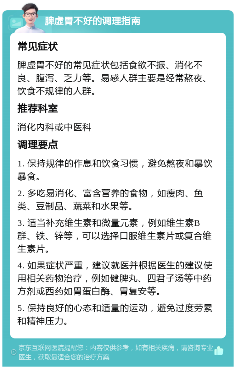 脾虚胃不好的调理指南 常见症状 脾虚胃不好的常见症状包括食欲不振、消化不良、腹泻、乏力等。易感人群主要是经常熬夜、饮食不规律的人群。 推荐科室 消化内科或中医科 调理要点 1. 保持规律的作息和饮食习惯，避免熬夜和暴饮暴食。 2. 多吃易消化、富含营养的食物，如瘦肉、鱼类、豆制品、蔬菜和水果等。 3. 适当补充维生素和微量元素，例如维生素B群、铁、锌等，可以选择口服维生素片或复合维生素片。 4. 如果症状严重，建议就医并根据医生的建议使用相关药物治疗，例如健脾丸、四君子汤等中药方剂或西药如胃蛋白酶、胃复安等。 5. 保持良好的心态和适量的运动，避免过度劳累和精神压力。