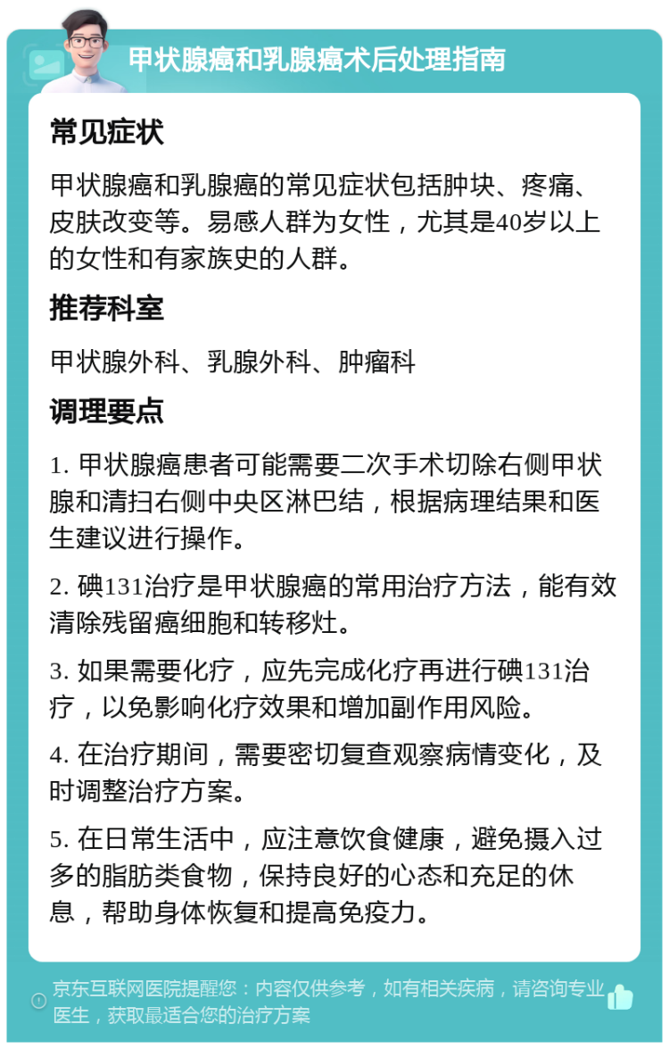 甲状腺癌和乳腺癌术后处理指南 常见症状 甲状腺癌和乳腺癌的常见症状包括肿块、疼痛、皮肤改变等。易感人群为女性，尤其是40岁以上的女性和有家族史的人群。 推荐科室 甲状腺外科、乳腺外科、肿瘤科 调理要点 1. 甲状腺癌患者可能需要二次手术切除右侧甲状腺和清扫右侧中央区淋巴结，根据病理结果和医生建议进行操作。 2. 碘131治疗是甲状腺癌的常用治疗方法，能有效清除残留癌细胞和转移灶。 3. 如果需要化疗，应先完成化疗再进行碘131治疗，以免影响化疗效果和增加副作用风险。 4. 在治疗期间，需要密切复查观察病情变化，及时调整治疗方案。 5. 在日常生活中，应注意饮食健康，避免摄入过多的脂肪类食物，保持良好的心态和充足的休息，帮助身体恢复和提高免疫力。