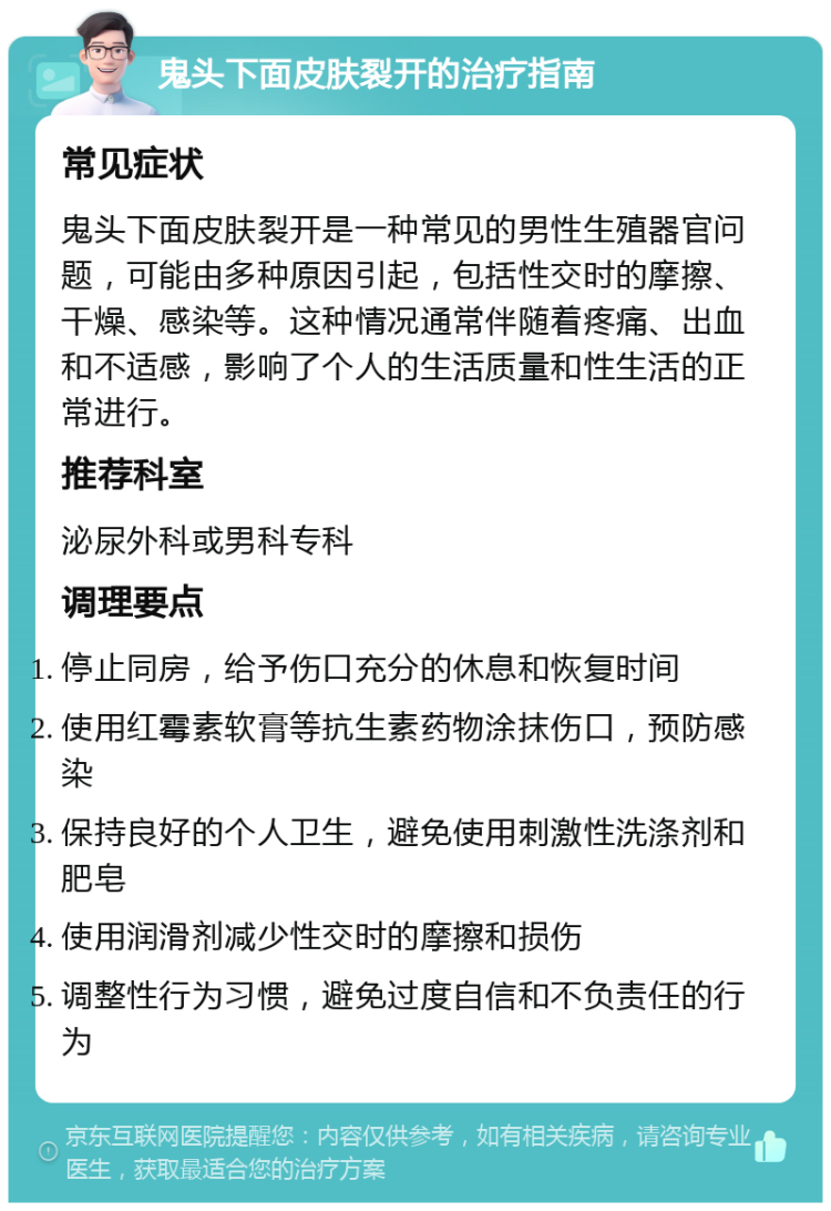 鬼头下面皮肤裂开的治疗指南 常见症状 鬼头下面皮肤裂开是一种常见的男性生殖器官问题，可能由多种原因引起，包括性交时的摩擦、干燥、感染等。这种情况通常伴随着疼痛、出血和不适感，影响了个人的生活质量和性生活的正常进行。 推荐科室 泌尿外科或男科专科 调理要点 停止同房，给予伤口充分的休息和恢复时间 使用红霉素软膏等抗生素药物涂抹伤口，预防感染 保持良好的个人卫生，避免使用刺激性洗涤剂和肥皂 使用润滑剂减少性交时的摩擦和损伤 调整性行为习惯，避免过度自信和不负责任的行为