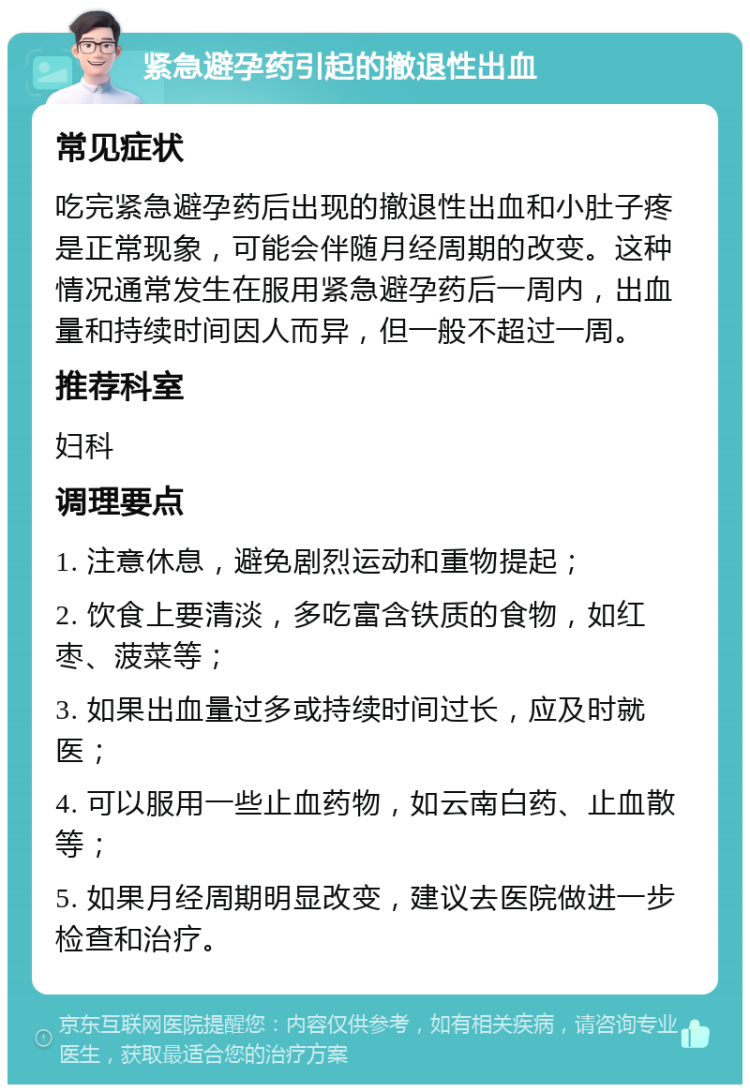 紧急避孕药引起的撤退性出血 常见症状 吃完紧急避孕药后出现的撤退性出血和小肚子疼是正常现象，可能会伴随月经周期的改变。这种情况通常发生在服用紧急避孕药后一周内，出血量和持续时间因人而异，但一般不超过一周。 推荐科室 妇科 调理要点 1. 注意休息，避免剧烈运动和重物提起； 2. 饮食上要清淡，多吃富含铁质的食物，如红枣、菠菜等； 3. 如果出血量过多或持续时间过长，应及时就医； 4. 可以服用一些止血药物，如云南白药、止血散等； 5. 如果月经周期明显改变，建议去医院做进一步检查和治疗。