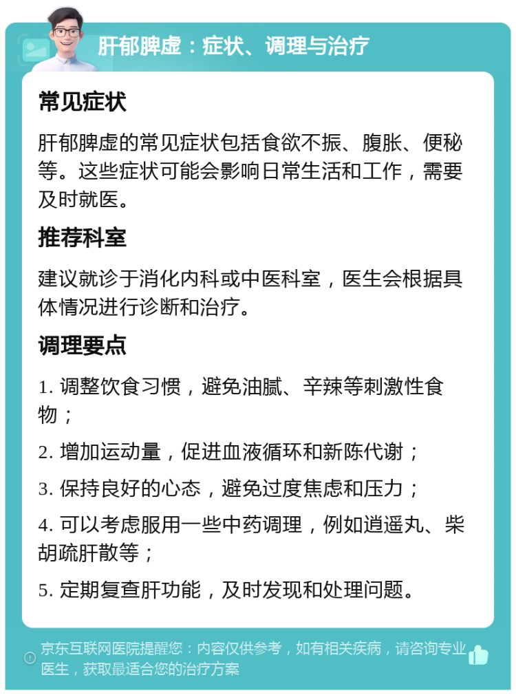 肝郁脾虚：症状、调理与治疗 常见症状 肝郁脾虚的常见症状包括食欲不振、腹胀、便秘等。这些症状可能会影响日常生活和工作，需要及时就医。 推荐科室 建议就诊于消化内科或中医科室，医生会根据具体情况进行诊断和治疗。 调理要点 1. 调整饮食习惯，避免油腻、辛辣等刺激性食物； 2. 增加运动量，促进血液循环和新陈代谢； 3. 保持良好的心态，避免过度焦虑和压力； 4. 可以考虑服用一些中药调理，例如逍遥丸、柴胡疏肝散等； 5. 定期复查肝功能，及时发现和处理问题。