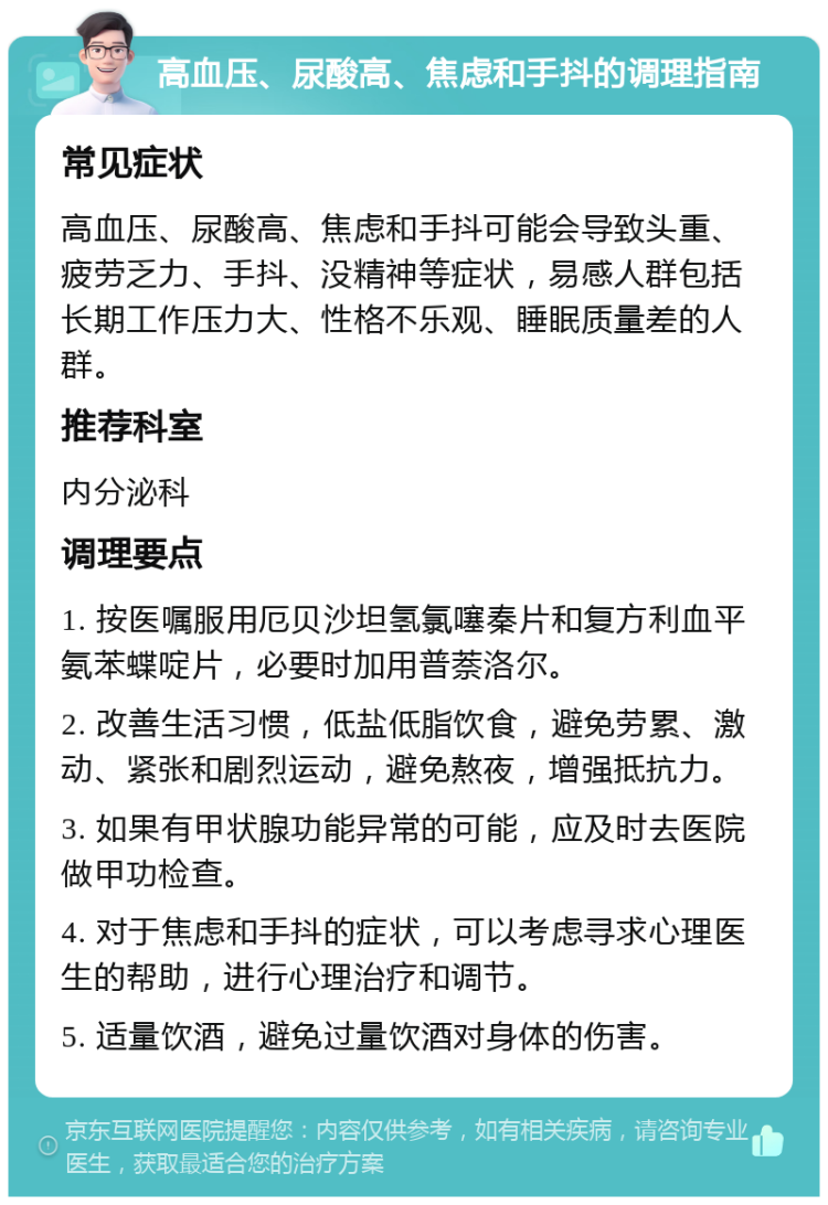 高血压、尿酸高、焦虑和手抖的调理指南 常见症状 高血压、尿酸高、焦虑和手抖可能会导致头重、疲劳乏力、手抖、没精神等症状，易感人群包括长期工作压力大、性格不乐观、睡眠质量差的人群。 推荐科室 内分泌科 调理要点 1. 按医嘱服用厄贝沙坦氢氯噻秦片和复方利血平氨苯蝶啶片，必要时加用普萘洛尔。 2. 改善生活习惯，低盐低脂饮食，避免劳累、激动、紧张和剧烈运动，避免熬夜，增强抵抗力。 3. 如果有甲状腺功能异常的可能，应及时去医院做甲功检查。 4. 对于焦虑和手抖的症状，可以考虑寻求心理医生的帮助，进行心理治疗和调节。 5. 适量饮酒，避免过量饮酒对身体的伤害。