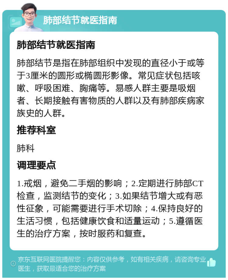 肺部结节就医指南 肺部结节就医指南 肺部结节是指在肺部组织中发现的直径小于或等于3厘米的圆形或椭圆形影像。常见症状包括咳嗽、呼吸困难、胸痛等。易感人群主要是吸烟者、长期接触有害物质的人群以及有肺部疾病家族史的人群。 推荐科室 肺科 调理要点 1.戒烟，避免二手烟的影响；2.定期进行肺部CT检查，监测结节的变化；3.如果结节增大或有恶性征象，可能需要进行手术切除；4.保持良好的生活习惯，包括健康饮食和适量运动；5.遵循医生的治疗方案，按时服药和复查。