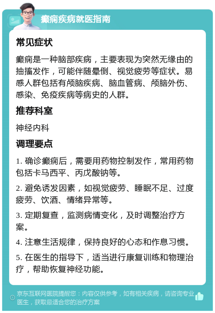 癫痫疾病就医指南 常见症状 癫痫是一种脑部疾病，主要表现为突然无缘由的抽搐发作，可能伴随晕倒、视觉疲劳等症状。易感人群包括有颅脑疾病、脑血管病、颅脑外伤、感染、免疫疾病等病史的人群。 推荐科室 神经内科 调理要点 1. 确诊癫痫后，需要用药物控制发作，常用药物包括卡马西平、丙戊酸钠等。 2. 避免诱发因素，如视觉疲劳、睡眠不足、过度疲劳、饮酒、情绪异常等。 3. 定期复查，监测病情变化，及时调整治疗方案。 4. 注意生活规律，保持良好的心态和作息习惯。 5. 在医生的指导下，适当进行康复训练和物理治疗，帮助恢复神经功能。