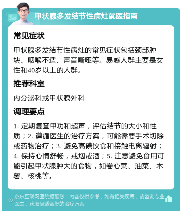 甲状腺多发结节性病灶就医指南 常见症状 甲状腺多发结节性病灶的常见症状包括颈部肿块、咽喉不适、声音嘶哑等。易感人群主要是女性和40岁以上的人群。 推荐科室 内分泌科或甲状腺外科 调理要点 1. 定期复查甲功和超声，评估结节的大小和性质；2. 遵循医生的治疗方案，可能需要手术切除或药物治疗；3. 避免高碘饮食和接触电离辐射；4. 保持心情舒畅，戒烟戒酒；5. 注意避免食用可能引起甲状腺肿大的食物，如卷心菜、油菜、木薯、核桃等。