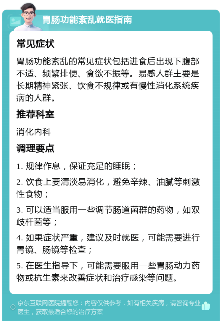 胃肠功能紊乱就医指南 常见症状 胃肠功能紊乱的常见症状包括进食后出现下腹部不适、频繁排便、食欲不振等。易感人群主要是长期精神紧张、饮食不规律或有慢性消化系统疾病的人群。 推荐科室 消化内科 调理要点 1. 规律作息，保证充足的睡眠； 2. 饮食上要清淡易消化，避免辛辣、油腻等刺激性食物； 3. 可以适当服用一些调节肠道菌群的药物，如双歧杆菌等； 4. 如果症状严重，建议及时就医，可能需要进行胃镜、肠镜等检查； 5. 在医生指导下，可能需要服用一些胃肠动力药物或抗生素来改善症状和治疗感染等问题。