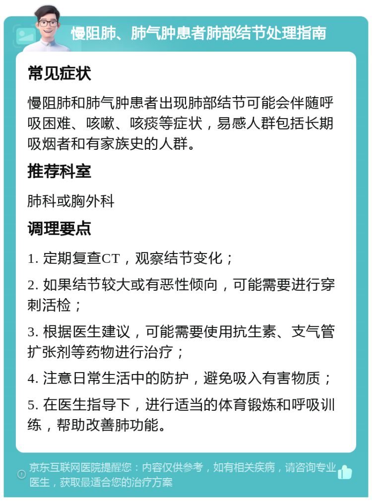 慢阻肺、肺气肿患者肺部结节处理指南 常见症状 慢阻肺和肺气肿患者出现肺部结节可能会伴随呼吸困难、咳嗽、咳痰等症状，易感人群包括长期吸烟者和有家族史的人群。 推荐科室 肺科或胸外科 调理要点 1. 定期复查CT，观察结节变化； 2. 如果结节较大或有恶性倾向，可能需要进行穿刺活检； 3. 根据医生建议，可能需要使用抗生素、支气管扩张剂等药物进行治疗； 4. 注意日常生活中的防护，避免吸入有害物质； 5. 在医生指导下，进行适当的体育锻炼和呼吸训练，帮助改善肺功能。