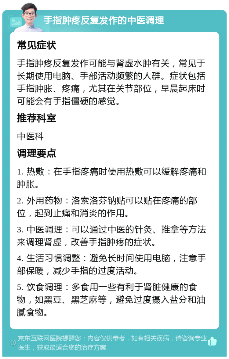 手指肿疼反复发作的中医调理 常见症状 手指肿疼反复发作可能与肾虚水肿有关，常见于长期使用电脑、手部活动频繁的人群。症状包括手指肿胀、疼痛，尤其在关节部位，早晨起床时可能会有手指僵硬的感觉。 推荐科室 中医科 调理要点 1. 热敷：在手指疼痛时使用热敷可以缓解疼痛和肿胀。 2. 外用药物：洛索洛芬钠贴可以贴在疼痛的部位，起到止痛和消炎的作用。 3. 中医调理：可以通过中医的针灸、推拿等方法来调理肾虚，改善手指肿疼的症状。 4. 生活习惯调整：避免长时间使用电脑，注意手部保暖，减少手指的过度活动。 5. 饮食调理：多食用一些有利于肾脏健康的食物，如黑豆、黑芝麻等，避免过度摄入盐分和油腻食物。