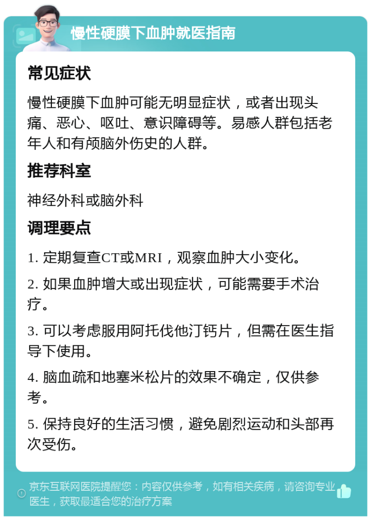 慢性硬膜下血肿就医指南 常见症状 慢性硬膜下血肿可能无明显症状，或者出现头痛、恶心、呕吐、意识障碍等。易感人群包括老年人和有颅脑外伤史的人群。 推荐科室 神经外科或脑外科 调理要点 1. 定期复查CT或MRI，观察血肿大小变化。 2. 如果血肿增大或出现症状，可能需要手术治疗。 3. 可以考虑服用阿托伐他汀钙片，但需在医生指导下使用。 4. 脑血疏和地塞米松片的效果不确定，仅供参考。 5. 保持良好的生活习惯，避免剧烈运动和头部再次受伤。