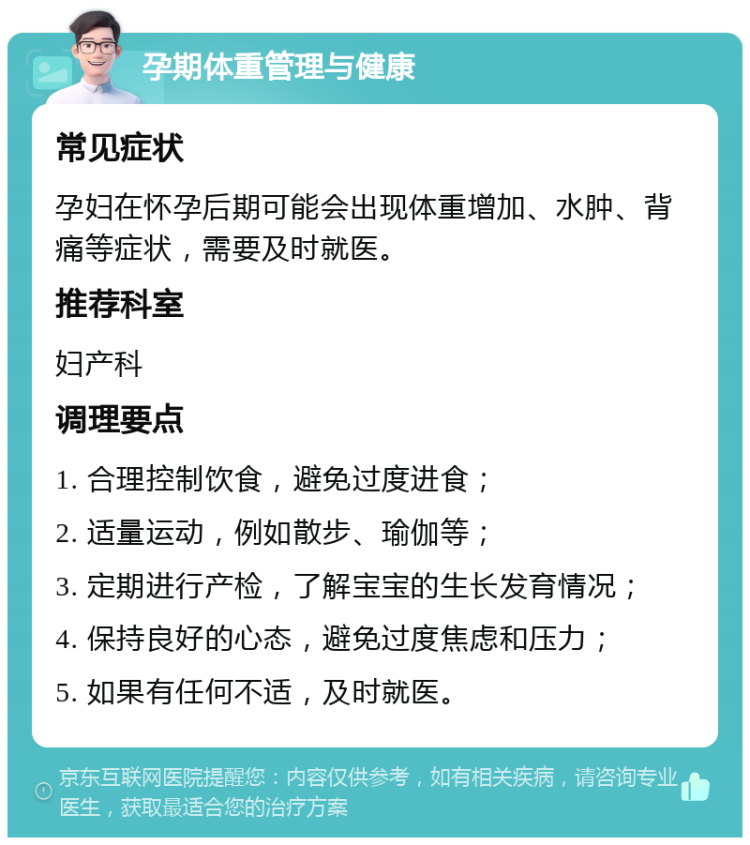 孕期体重管理与健康 常见症状 孕妇在怀孕后期可能会出现体重增加、水肿、背痛等症状，需要及时就医。 推荐科室 妇产科 调理要点 1. 合理控制饮食，避免过度进食； 2. 适量运动，例如散步、瑜伽等； 3. 定期进行产检，了解宝宝的生长发育情况； 4. 保持良好的心态，避免过度焦虑和压力； 5. 如果有任何不适，及时就医。