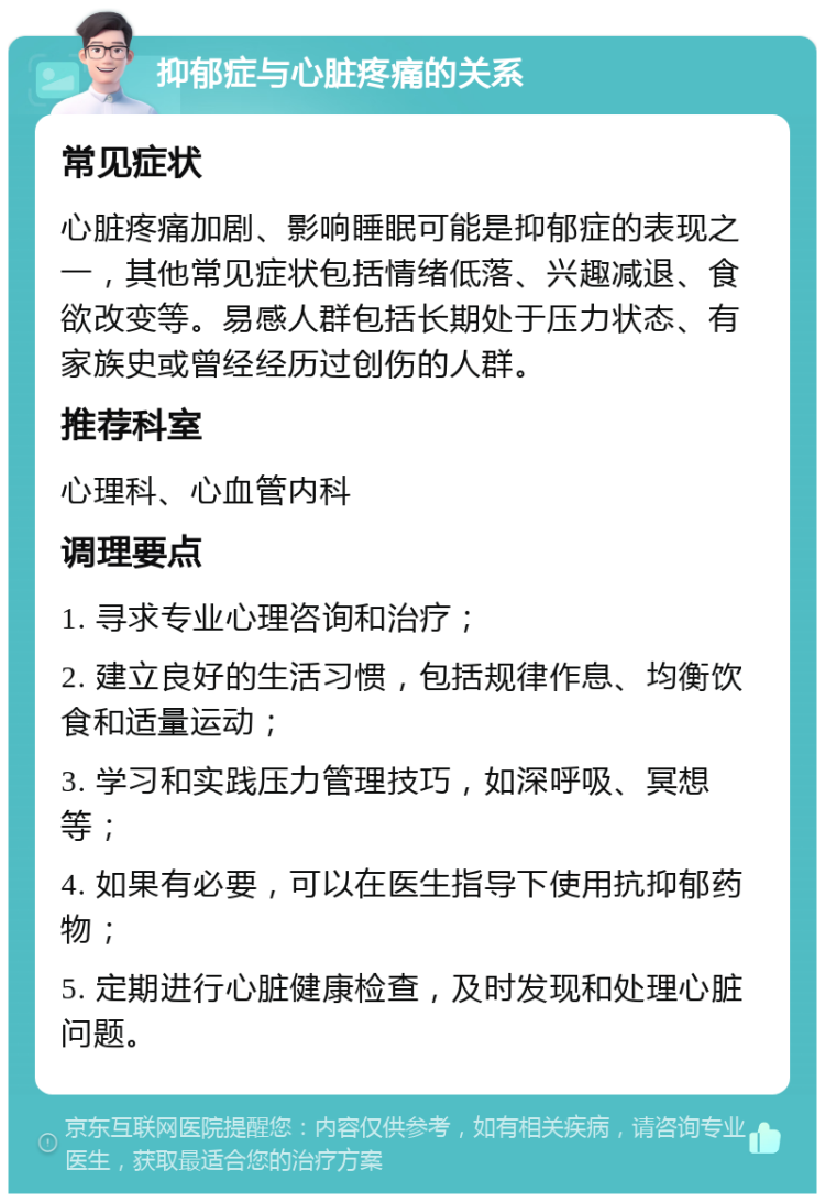 抑郁症与心脏疼痛的关系 常见症状 心脏疼痛加剧、影响睡眠可能是抑郁症的表现之一，其他常见症状包括情绪低落、兴趣减退、食欲改变等。易感人群包括长期处于压力状态、有家族史或曾经经历过创伤的人群。 推荐科室 心理科、心血管内科 调理要点 1. 寻求专业心理咨询和治疗； 2. 建立良好的生活习惯，包括规律作息、均衡饮食和适量运动； 3. 学习和实践压力管理技巧，如深呼吸、冥想等； 4. 如果有必要，可以在医生指导下使用抗抑郁药物； 5. 定期进行心脏健康检查，及时发现和处理心脏问题。