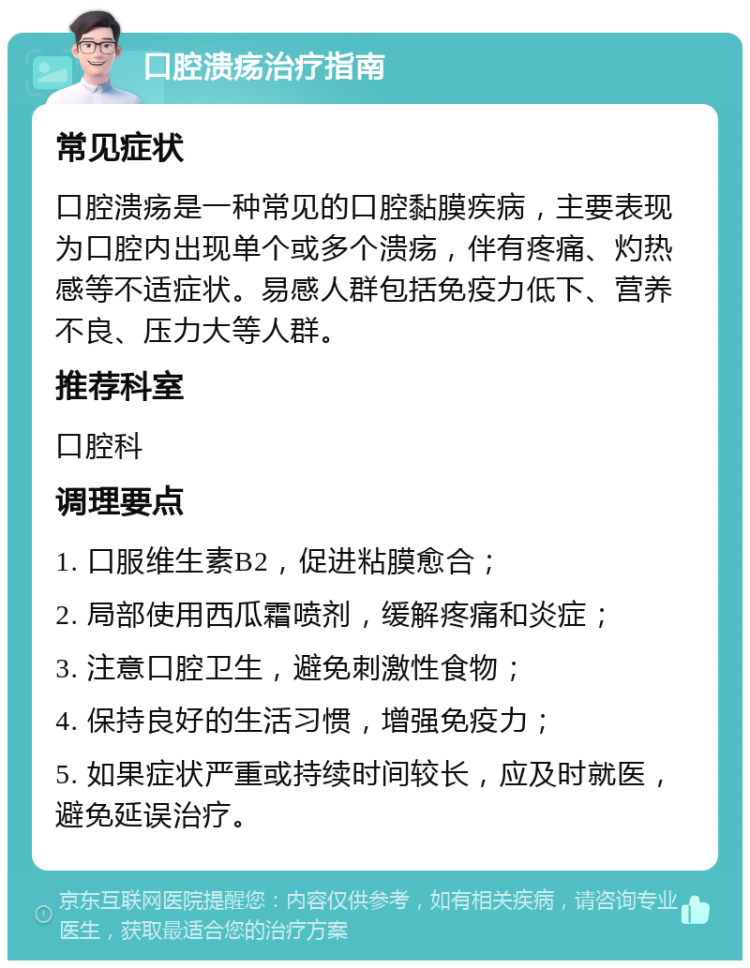 口腔溃疡治疗指南 常见症状 口腔溃疡是一种常见的口腔黏膜疾病，主要表现为口腔内出现单个或多个溃疡，伴有疼痛、灼热感等不适症状。易感人群包括免疫力低下、营养不良、压力大等人群。 推荐科室 口腔科 调理要点 1. 口服维生素B2，促进粘膜愈合； 2. 局部使用西瓜霜喷剂，缓解疼痛和炎症； 3. 注意口腔卫生，避免刺激性食物； 4. 保持良好的生活习惯，增强免疫力； 5. 如果症状严重或持续时间较长，应及时就医，避免延误治疗。