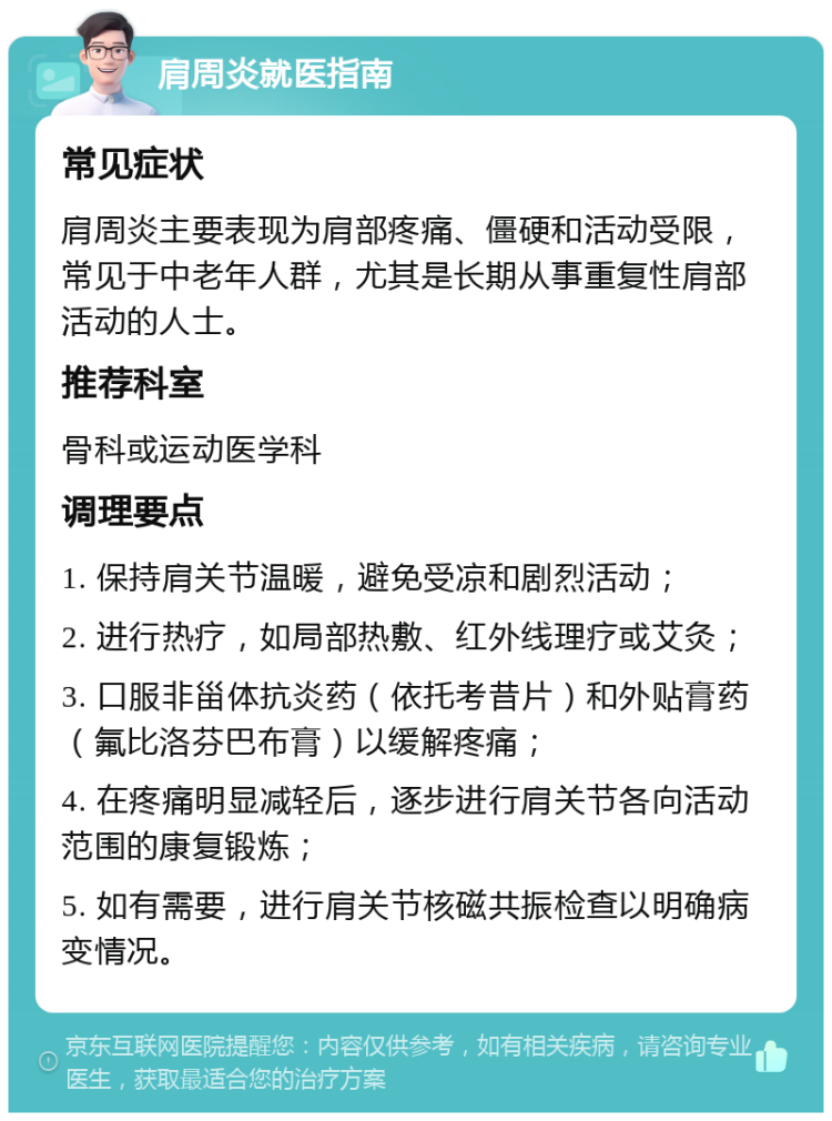 肩周炎就医指南 常见症状 肩周炎主要表现为肩部疼痛、僵硬和活动受限，常见于中老年人群，尤其是长期从事重复性肩部活动的人士。 推荐科室 骨科或运动医学科 调理要点 1. 保持肩关节温暖，避免受凉和剧烈活动； 2. 进行热疗，如局部热敷、红外线理疗或艾灸； 3. 口服非甾体抗炎药（依托考昔片）和外贴膏药（氟比洛芬巴布膏）以缓解疼痛； 4. 在疼痛明显减轻后，逐步进行肩关节各向活动范围的康复锻炼； 5. 如有需要，进行肩关节核磁共振检查以明确病变情况。