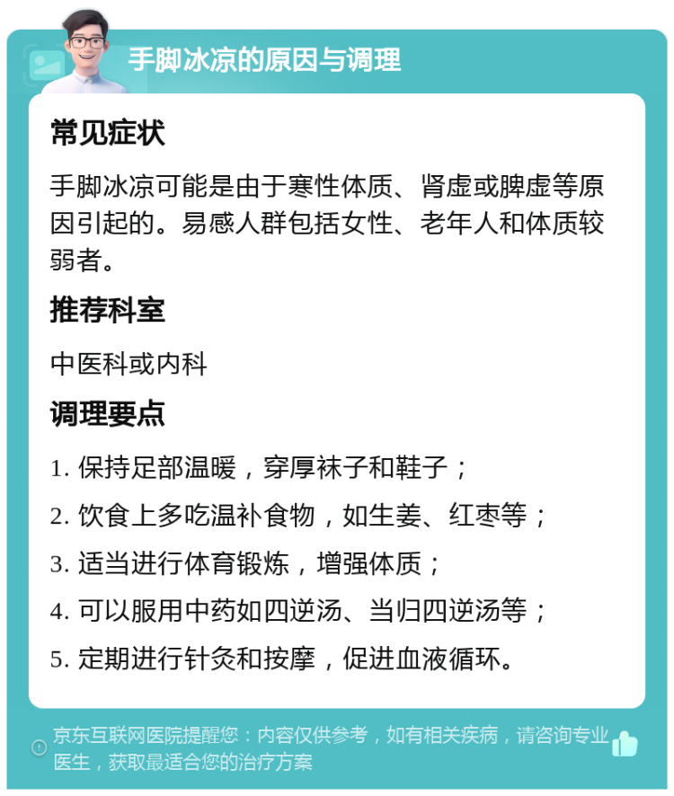 手脚冰凉的原因与调理 常见症状 手脚冰凉可能是由于寒性体质、肾虚或脾虚等原因引起的。易感人群包括女性、老年人和体质较弱者。 推荐科室 中医科或内科 调理要点 1. 保持足部温暖，穿厚袜子和鞋子； 2. 饮食上多吃温补食物，如生姜、红枣等； 3. 适当进行体育锻炼，增强体质； 4. 可以服用中药如四逆汤、当归四逆汤等； 5. 定期进行针灸和按摩，促进血液循环。