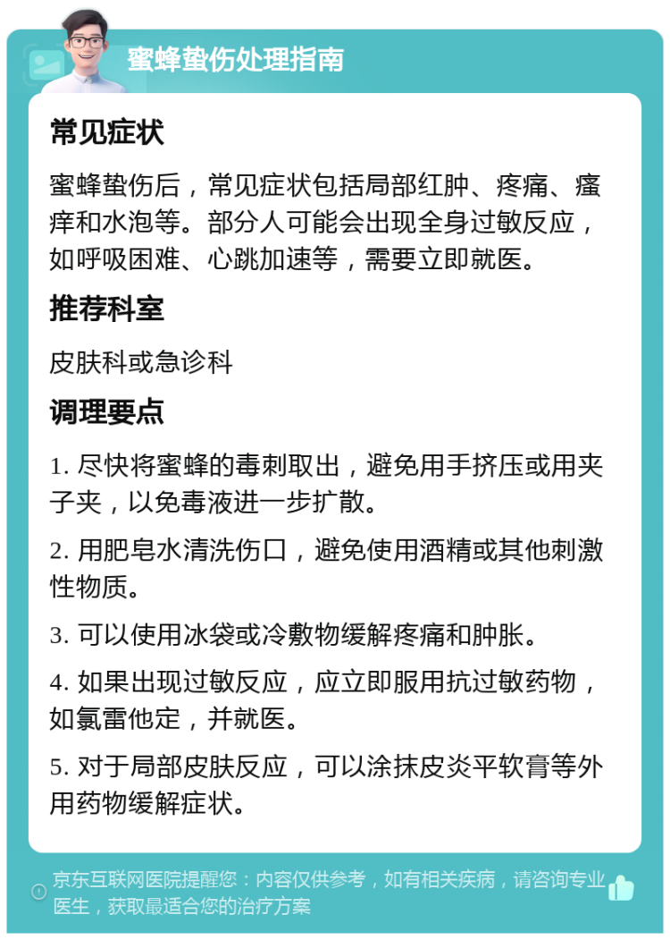 蜜蜂蛰伤处理指南 常见症状 蜜蜂蛰伤后，常见症状包括局部红肿、疼痛、瘙痒和水泡等。部分人可能会出现全身过敏反应，如呼吸困难、心跳加速等，需要立即就医。 推荐科室 皮肤科或急诊科 调理要点 1. 尽快将蜜蜂的毒刺取出，避免用手挤压或用夹子夹，以免毒液进一步扩散。 2. 用肥皂水清洗伤口，避免使用酒精或其他刺激性物质。 3. 可以使用冰袋或冷敷物缓解疼痛和肿胀。 4. 如果出现过敏反应，应立即服用抗过敏药物，如氯雷他定，并就医。 5. 对于局部皮肤反应，可以涂抹皮炎平软膏等外用药物缓解症状。