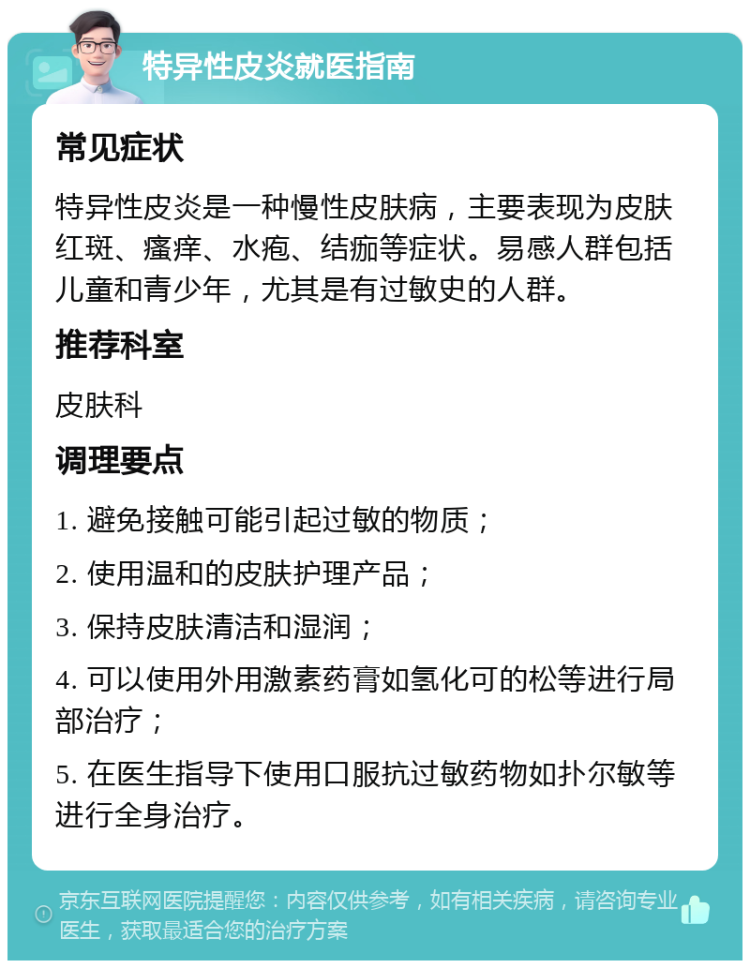 特异性皮炎就医指南 常见症状 特异性皮炎是一种慢性皮肤病，主要表现为皮肤红斑、瘙痒、水疱、结痂等症状。易感人群包括儿童和青少年，尤其是有过敏史的人群。 推荐科室 皮肤科 调理要点 1. 避免接触可能引起过敏的物质； 2. 使用温和的皮肤护理产品； 3. 保持皮肤清洁和湿润； 4. 可以使用外用激素药膏如氢化可的松等进行局部治疗； 5. 在医生指导下使用口服抗过敏药物如扑尔敏等进行全身治疗。