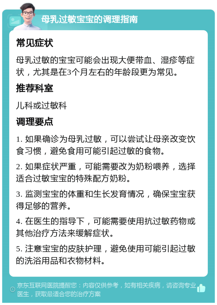 母乳过敏宝宝的调理指南 常见症状 母乳过敏的宝宝可能会出现大便带血、湿疹等症状，尤其是在3个月左右的年龄段更为常见。 推荐科室 儿科或过敏科 调理要点 1. 如果确诊为母乳过敏，可以尝试让母亲改变饮食习惯，避免食用可能引起过敏的食物。 2. 如果症状严重，可能需要改为奶粉喂养，选择适合过敏宝宝的特殊配方奶粉。 3. 监测宝宝的体重和生长发育情况，确保宝宝获得足够的营养。 4. 在医生的指导下，可能需要使用抗过敏药物或其他治疗方法来缓解症状。 5. 注意宝宝的皮肤护理，避免使用可能引起过敏的洗浴用品和衣物材料。