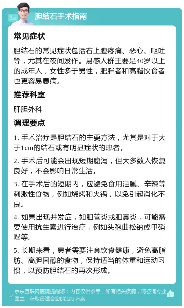 胆结石手术指南 常见症状 胆结石的常见症状包括右上腹疼痛、恶心、呕吐等，尤其在夜间发作。易感人群主要是40岁以上的成年人，女性多于男性，肥胖者和高脂饮食者也更容易患病。 推荐科室 肝胆外科 调理要点 1. 手术治疗是胆结石的主要方法，尤其是对于大于1cm的结石或有明显症状的患者。 2. 手术后可能会出现短期腹泻，但大多数人恢复良好，不会影响日常生活。 3. 在手术后的短期内，应避免食用油腻、辛辣等刺激性食物，例如烧烤和火锅，以免引起消化不良。 4. 如果出现并发症，如胆管炎或胆囊炎，可能需要使用抗生素进行治疗，例如头孢曲松钠或甲硝唑等。 5. 长期来看，患者需要注意饮食健康，避免高脂肪、高胆固醇的食物，保持适当的体重和运动习惯，以预防胆结石的再次形成。