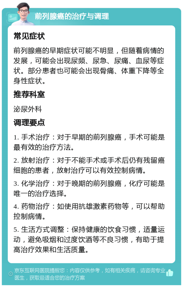 前列腺癌的治疗与调理 常见症状 前列腺癌的早期症状可能不明显，但随着病情的发展，可能会出现尿频、尿急、尿痛、血尿等症状。部分患者也可能会出现骨痛、体重下降等全身性症状。 推荐科室 泌尿外科 调理要点 1. 手术治疗：对于早期的前列腺癌，手术可能是最有效的治疗方法。 2. 放射治疗：对于不能手术或手术后仍有残留癌细胞的患者，放射治疗可以有效控制病情。 3. 化学治疗：对于晚期的前列腺癌，化疗可能是唯一的治疗选择。 4. 药物治疗：如使用抗雄激素药物等，可以帮助控制病情。 5. 生活方式调整：保持健康的饮食习惯，适量运动，避免吸烟和过度饮酒等不良习惯，有助于提高治疗效果和生活质量。