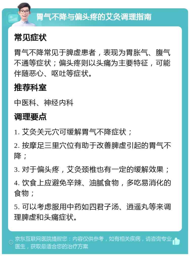 胃气不降与偏头疼的艾灸调理指南 常见症状 胃气不降常见于脾虚患者，表现为胃胀气、腹气不通等症状；偏头疼则以头痛为主要特征，可能伴随恶心、呕吐等症状。 推荐科室 中医科、神经内科 调理要点 1. 艾灸关元穴可缓解胃气不降症状； 2. 按摩足三里穴位有助于改善脾虚引起的胃气不降； 3. 对于偏头疼，艾灸颈椎也有一定的缓解效果； 4. 饮食上应避免辛辣、油腻食物，多吃易消化的食物； 5. 可以考虑服用中药如四君子汤、逍遥丸等来调理脾虚和头痛症状。