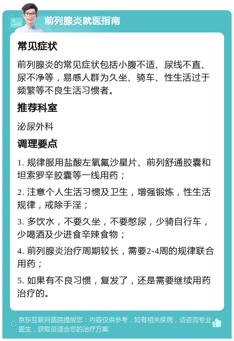 前列腺炎就医指南 常见症状 前列腺炎的常见症状包括小腹不适、尿线不直、尿不净等，易感人群为久坐、骑车、性生活过于频繁等不良生活习惯者。 推荐科室 泌尿外科 调理要点 1. 规律服用盐酸左氧氟沙星片、前列舒通胶囊和坦索罗辛胶囊等一线用药； 2. 注意个人生活习惯及卫生，增强锻炼，性生活规律，戒除手淫； 3. 多饮水，不要久坐，不要憋尿，少骑自行车，少喝酒及少进食辛辣食物； 4. 前列腺炎治疗周期较长，需要2-4周的规律联合用药； 5. 如果有不良习惯，复发了，还是需要继续用药治疗的。