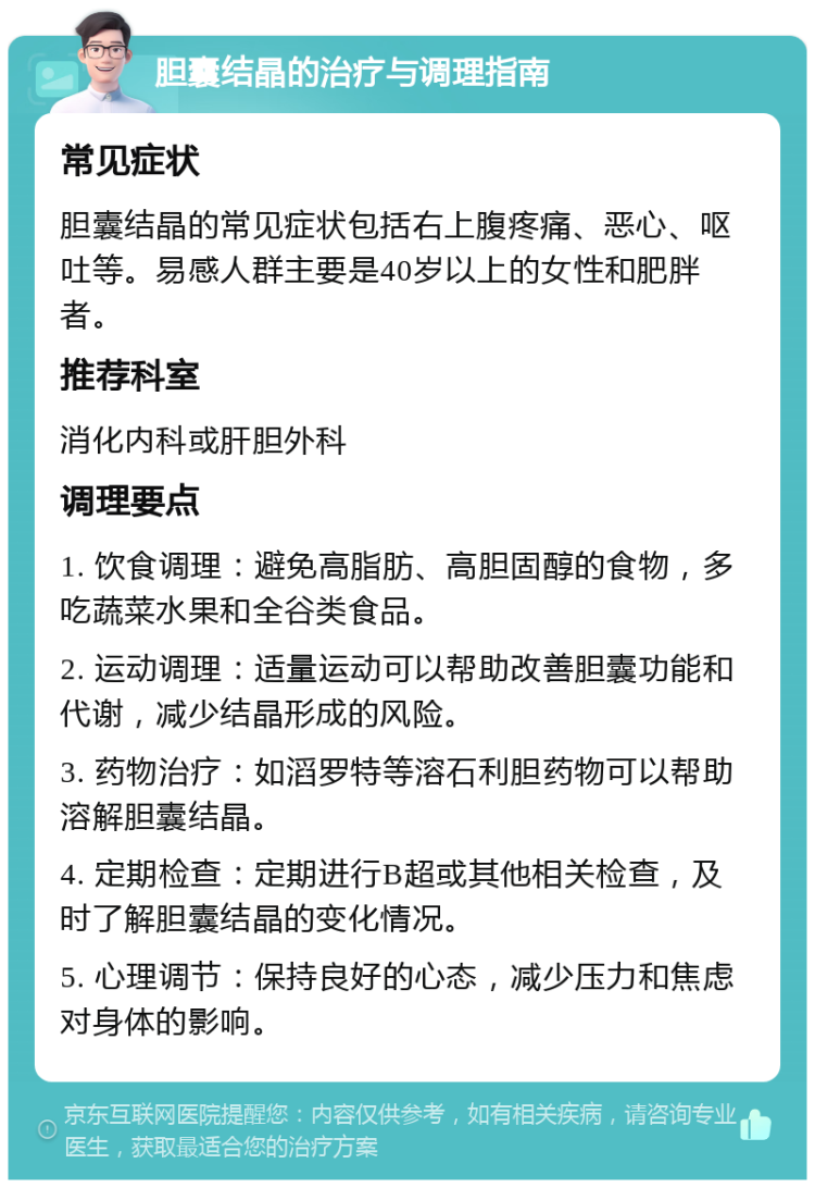 胆囊结晶的治疗与调理指南 常见症状 胆囊结晶的常见症状包括右上腹疼痛、恶心、呕吐等。易感人群主要是40岁以上的女性和肥胖者。 推荐科室 消化内科或肝胆外科 调理要点 1. 饮食调理：避免高脂肪、高胆固醇的食物，多吃蔬菜水果和全谷类食品。 2. 运动调理：适量运动可以帮助改善胆囊功能和代谢，减少结晶形成的风险。 3. 药物治疗：如滔罗特等溶石利胆药物可以帮助溶解胆囊结晶。 4. 定期检查：定期进行B超或其他相关检查，及时了解胆囊结晶的变化情况。 5. 心理调节：保持良好的心态，减少压力和焦虑对身体的影响。