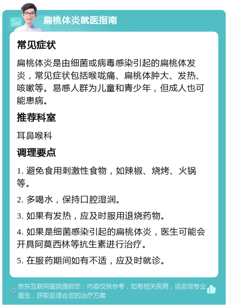 扁桃体炎就医指南 常见症状 扁桃体炎是由细菌或病毒感染引起的扁桃体发炎，常见症状包括喉咙痛、扁桃体肿大、发热、咳嗽等。易感人群为儿童和青少年，但成人也可能患病。 推荐科室 耳鼻喉科 调理要点 1. 避免食用刺激性食物，如辣椒、烧烤、火锅等。 2. 多喝水，保持口腔湿润。 3. 如果有发热，应及时服用退烧药物。 4. 如果是细菌感染引起的扁桃体炎，医生可能会开具阿莫西林等抗生素进行治疗。 5. 在服药期间如有不适，应及时就诊。