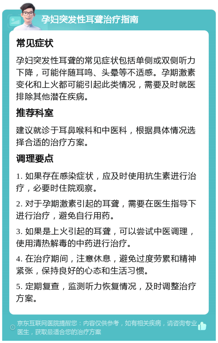 孕妇突发性耳聋治疗指南 常见症状 孕妇突发性耳聋的常见症状包括单侧或双侧听力下降，可能伴随耳鸣、头晕等不适感。孕期激素变化和上火都可能引起此类情况，需要及时就医排除其他潜在疾病。 推荐科室 建议就诊于耳鼻喉科和中医科，根据具体情况选择合适的治疗方案。 调理要点 1. 如果存在感染症状，应及时使用抗生素进行治疗，必要时住院观察。 2. 对于孕期激素引起的耳聋，需要在医生指导下进行治疗，避免自行用药。 3. 如果是上火引起的耳聋，可以尝试中医调理，使用清热解毒的中药进行治疗。 4. 在治疗期间，注意休息，避免过度劳累和精神紧张，保持良好的心态和生活习惯。 5. 定期复查，监测听力恢复情况，及时调整治疗方案。