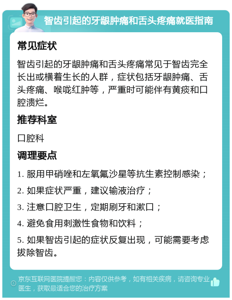 智齿引起的牙龈肿痛和舌头疼痛就医指南 常见症状 智齿引起的牙龈肿痛和舌头疼痛常见于智齿完全长出或横着生长的人群，症状包括牙龈肿痛、舌头疼痛、喉咙红肿等，严重时可能伴有黄痰和口腔溃烂。 推荐科室 口腔科 调理要点 1. 服用甲硝唑和左氧氟沙星等抗生素控制感染； 2. 如果症状严重，建议输液治疗； 3. 注意口腔卫生，定期刷牙和漱口； 4. 避免食用刺激性食物和饮料； 5. 如果智齿引起的症状反复出现，可能需要考虑拔除智齿。