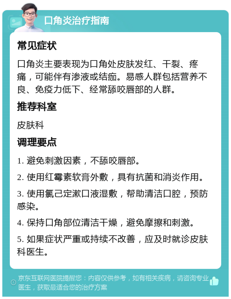 口角炎治疗指南 常见症状 口角炎主要表现为口角处皮肤发红、干裂、疼痛，可能伴有渗液或结痂。易感人群包括营养不良、免疫力低下、经常舔咬唇部的人群。 推荐科室 皮肤科 调理要点 1. 避免刺激因素，不舔咬唇部。 2. 使用红霉素软膏外敷，具有抗菌和消炎作用。 3. 使用氯己定漱口液湿敷，帮助清洁口腔，预防感染。 4. 保持口角部位清洁干燥，避免摩擦和刺激。 5. 如果症状严重或持续不改善，应及时就诊皮肤科医生。