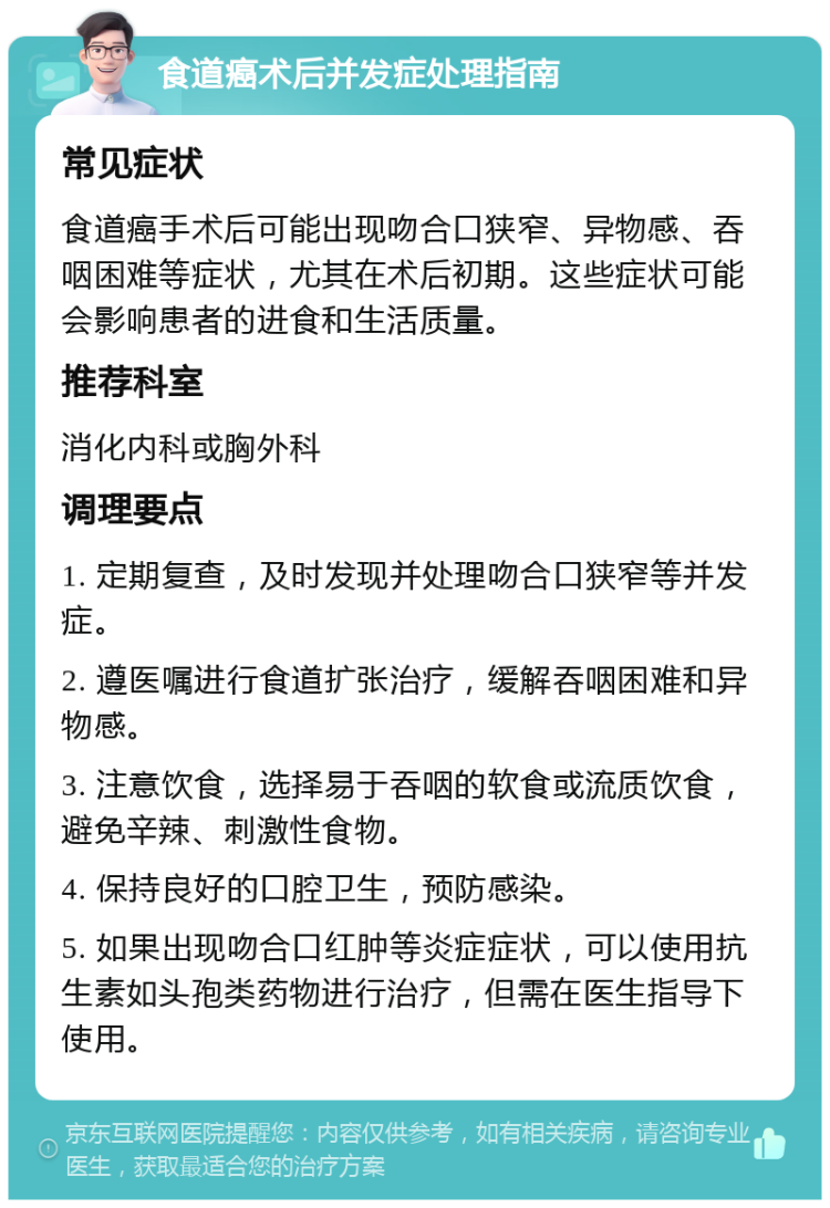 食道癌术后并发症处理指南 常见症状 食道癌手术后可能出现吻合口狭窄、异物感、吞咽困难等症状，尤其在术后初期。这些症状可能会影响患者的进食和生活质量。 推荐科室 消化内科或胸外科 调理要点 1. 定期复查，及时发现并处理吻合口狭窄等并发症。 2. 遵医嘱进行食道扩张治疗，缓解吞咽困难和异物感。 3. 注意饮食，选择易于吞咽的软食或流质饮食，避免辛辣、刺激性食物。 4. 保持良好的口腔卫生，预防感染。 5. 如果出现吻合口红肿等炎症症状，可以使用抗生素如头孢类药物进行治疗，但需在医生指导下使用。