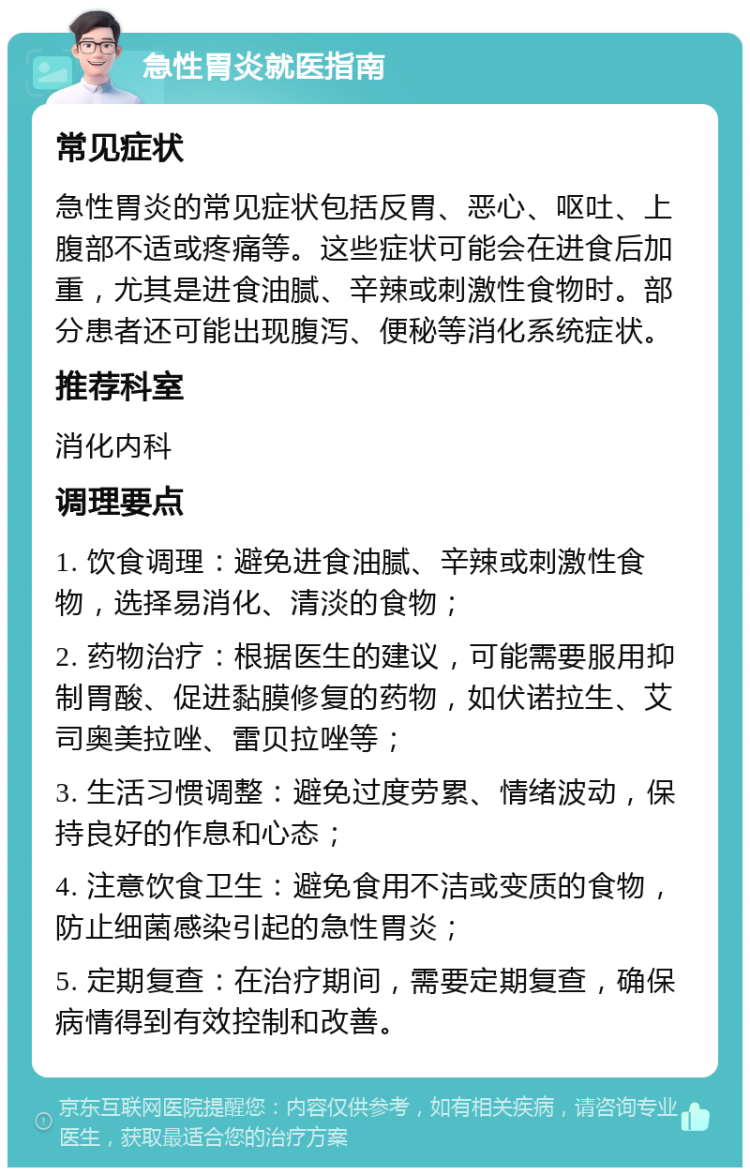 急性胃炎就医指南 常见症状 急性胃炎的常见症状包括反胃、恶心、呕吐、上腹部不适或疼痛等。这些症状可能会在进食后加重，尤其是进食油腻、辛辣或刺激性食物时。部分患者还可能出现腹泻、便秘等消化系统症状。 推荐科室 消化内科 调理要点 1. 饮食调理：避免进食油腻、辛辣或刺激性食物，选择易消化、清淡的食物； 2. 药物治疗：根据医生的建议，可能需要服用抑制胃酸、促进黏膜修复的药物，如伏诺拉生、艾司奥美拉唑、雷贝拉唑等； 3. 生活习惯调整：避免过度劳累、情绪波动，保持良好的作息和心态； 4. 注意饮食卫生：避免食用不洁或变质的食物，防止细菌感染引起的急性胃炎； 5. 定期复查：在治疗期间，需要定期复查，确保病情得到有效控制和改善。