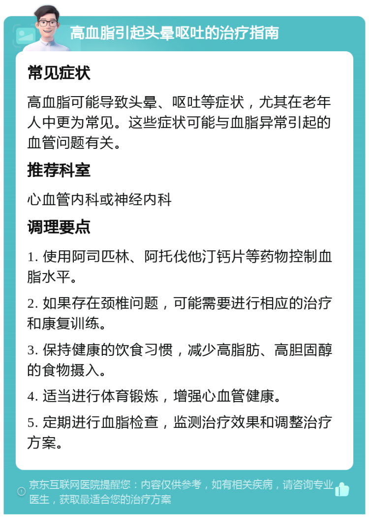 高血脂引起头晕呕吐的治疗指南 常见症状 高血脂可能导致头晕、呕吐等症状，尤其在老年人中更为常见。这些症状可能与血脂异常引起的血管问题有关。 推荐科室 心血管内科或神经内科 调理要点 1. 使用阿司匹林、阿托伐他汀钙片等药物控制血脂水平。 2. 如果存在颈椎问题，可能需要进行相应的治疗和康复训练。 3. 保持健康的饮食习惯，减少高脂肪、高胆固醇的食物摄入。 4. 适当进行体育锻炼，增强心血管健康。 5. 定期进行血脂检查，监测治疗效果和调整治疗方案。