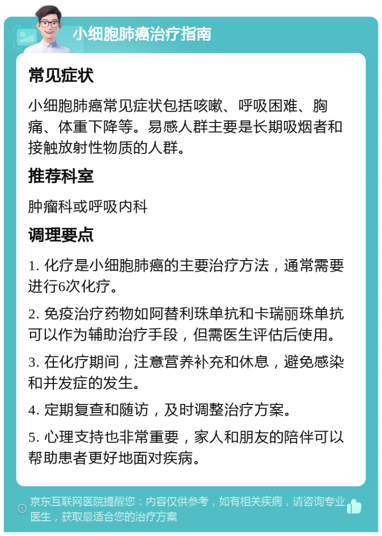 小细胞肺癌治疗指南 常见症状 小细胞肺癌常见症状包括咳嗽、呼吸困难、胸痛、体重下降等。易感人群主要是长期吸烟者和接触放射性物质的人群。 推荐科室 肿瘤科或呼吸内科 调理要点 1. 化疗是小细胞肺癌的主要治疗方法，通常需要进行6次化疗。 2. 免疫治疗药物如阿替利珠单抗和卡瑞丽珠单抗可以作为辅助治疗手段，但需医生评估后使用。 3. 在化疗期间，注意营养补充和休息，避免感染和并发症的发生。 4. 定期复查和随访，及时调整治疗方案。 5. 心理支持也非常重要，家人和朋友的陪伴可以帮助患者更好地面对疾病。