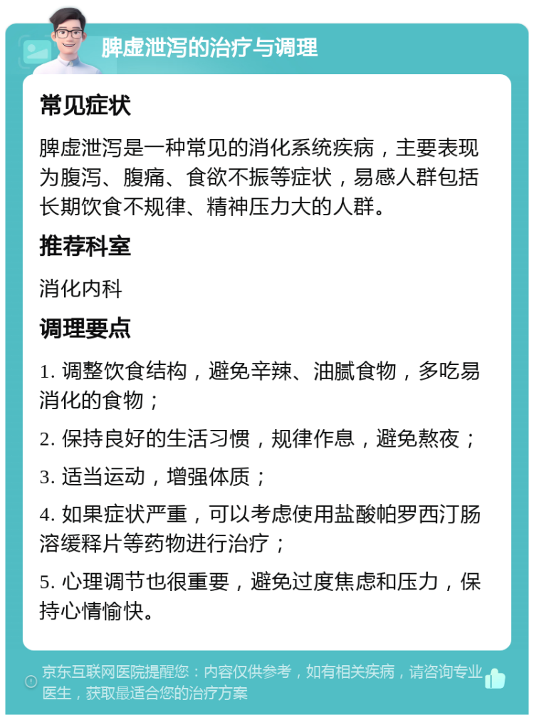 脾虚泄泻的治疗与调理 常见症状 脾虚泄泻是一种常见的消化系统疾病，主要表现为腹泻、腹痛、食欲不振等症状，易感人群包括长期饮食不规律、精神压力大的人群。 推荐科室 消化内科 调理要点 1. 调整饮食结构，避免辛辣、油腻食物，多吃易消化的食物； 2. 保持良好的生活习惯，规律作息，避免熬夜； 3. 适当运动，增强体质； 4. 如果症状严重，可以考虑使用盐酸帕罗西汀肠溶缓释片等药物进行治疗； 5. 心理调节也很重要，避免过度焦虑和压力，保持心情愉快。