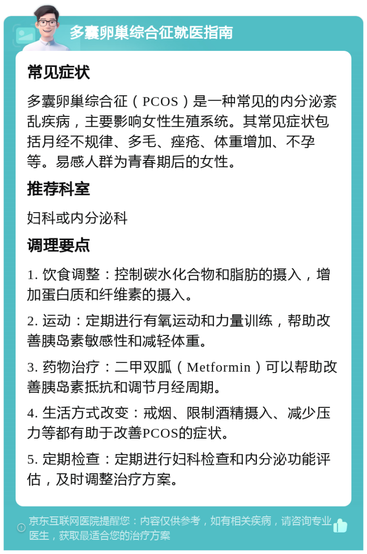 多囊卵巢综合征就医指南 常见症状 多囊卵巢综合征（PCOS）是一种常见的内分泌紊乱疾病，主要影响女性生殖系统。其常见症状包括月经不规律、多毛、痤疮、体重增加、不孕等。易感人群为青春期后的女性。 推荐科室 妇科或内分泌科 调理要点 1. 饮食调整：控制碳水化合物和脂肪的摄入，增加蛋白质和纤维素的摄入。 2. 运动：定期进行有氧运动和力量训练，帮助改善胰岛素敏感性和减轻体重。 3. 药物治疗：二甲双胍（Metformin）可以帮助改善胰岛素抵抗和调节月经周期。 4. 生活方式改变：戒烟、限制酒精摄入、减少压力等都有助于改善PCOS的症状。 5. 定期检查：定期进行妇科检查和内分泌功能评估，及时调整治疗方案。