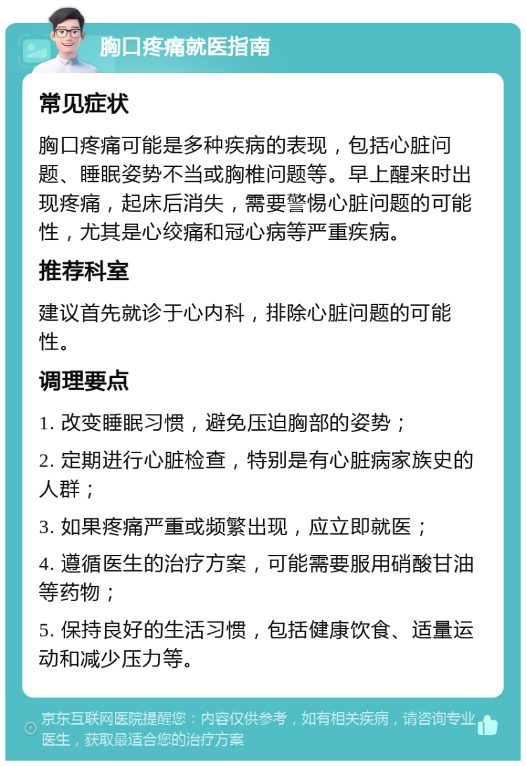 胸口疼痛就医指南 常见症状 胸口疼痛可能是多种疾病的表现，包括心脏问题、睡眠姿势不当或胸椎问题等。早上醒来时出现疼痛，起床后消失，需要警惕心脏问题的可能性，尤其是心绞痛和冠心病等严重疾病。 推荐科室 建议首先就诊于心内科，排除心脏问题的可能性。 调理要点 1. 改变睡眠习惯，避免压迫胸部的姿势； 2. 定期进行心脏检查，特别是有心脏病家族史的人群； 3. 如果疼痛严重或频繁出现，应立即就医； 4. 遵循医生的治疗方案，可能需要服用硝酸甘油等药物； 5. 保持良好的生活习惯，包括健康饮食、适量运动和减少压力等。