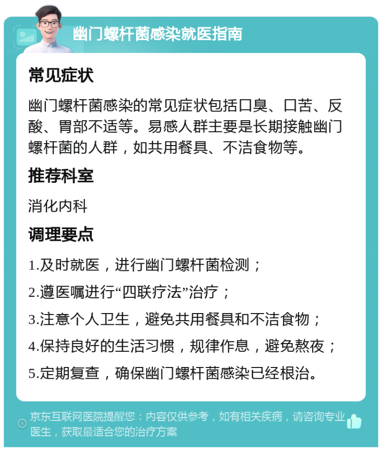 幽门螺杆菌感染就医指南 常见症状 幽门螺杆菌感染的常见症状包括口臭、口苦、反酸、胃部不适等。易感人群主要是长期接触幽门螺杆菌的人群，如共用餐具、不洁食物等。 推荐科室 消化内科 调理要点 1.及时就医，进行幽门螺杆菌检测； 2.遵医嘱进行“四联疗法”治疗； 3.注意个人卫生，避免共用餐具和不洁食物； 4.保持良好的生活习惯，规律作息，避免熬夜； 5.定期复查，确保幽门螺杆菌感染已经根治。