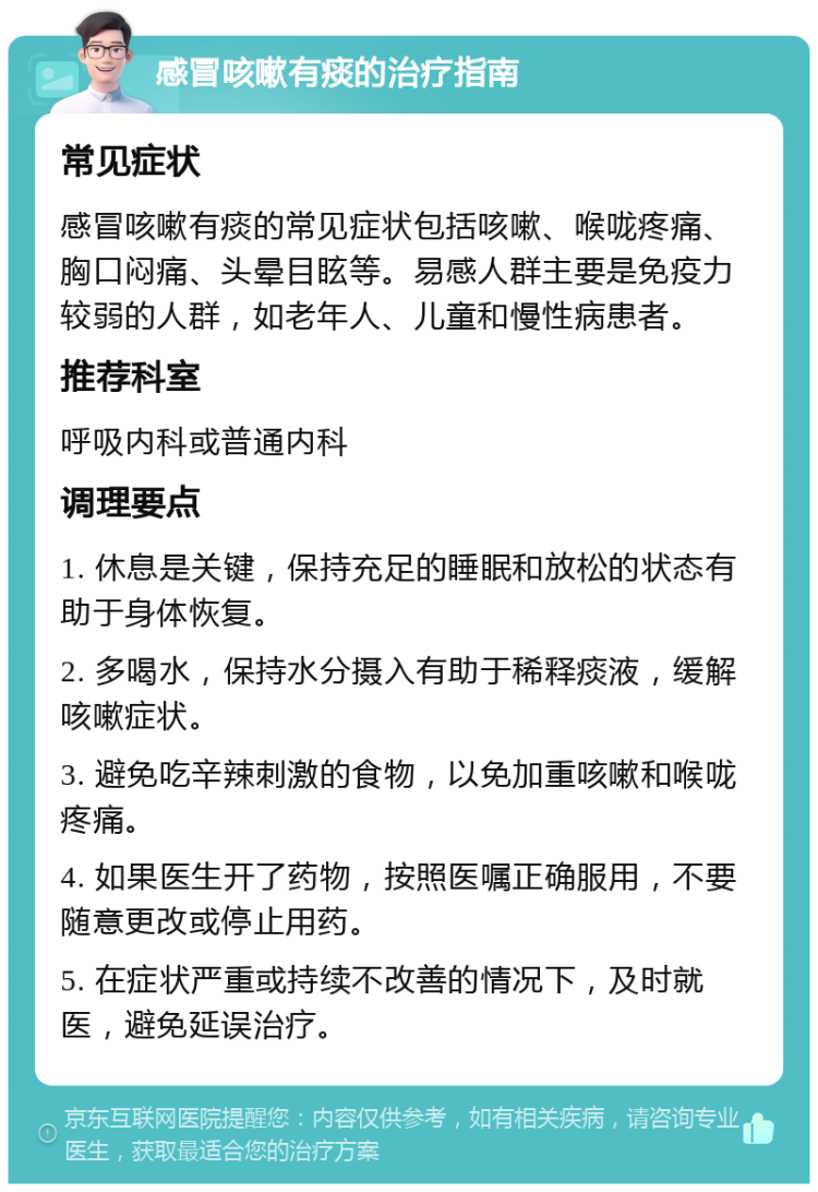 感冒咳嗽有痰的治疗指南 常见症状 感冒咳嗽有痰的常见症状包括咳嗽、喉咙疼痛、胸口闷痛、头晕目眩等。易感人群主要是免疫力较弱的人群，如老年人、儿童和慢性病患者。 推荐科室 呼吸内科或普通内科 调理要点 1. 休息是关键，保持充足的睡眠和放松的状态有助于身体恢复。 2. 多喝水，保持水分摄入有助于稀释痰液，缓解咳嗽症状。 3. 避免吃辛辣刺激的食物，以免加重咳嗽和喉咙疼痛。 4. 如果医生开了药物，按照医嘱正确服用，不要随意更改或停止用药。 5. 在症状严重或持续不改善的情况下，及时就医，避免延误治疗。