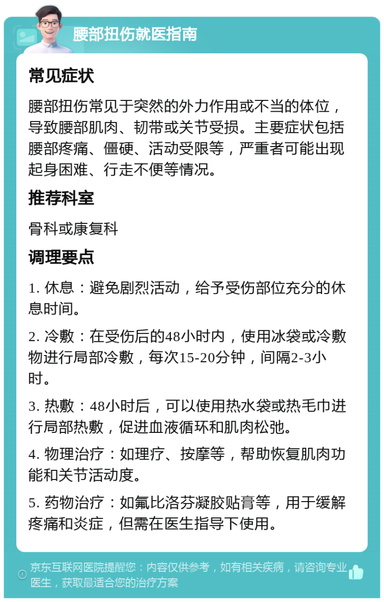 腰部扭伤就医指南 常见症状 腰部扭伤常见于突然的外力作用或不当的体位，导致腰部肌肉、韧带或关节受损。主要症状包括腰部疼痛、僵硬、活动受限等，严重者可能出现起身困难、行走不便等情况。 推荐科室 骨科或康复科 调理要点 1. 休息：避免剧烈活动，给予受伤部位充分的休息时间。 2. 冷敷：在受伤后的48小时内，使用冰袋或冷敷物进行局部冷敷，每次15-20分钟，间隔2-3小时。 3. 热敷：48小时后，可以使用热水袋或热毛巾进行局部热敷，促进血液循环和肌肉松弛。 4. 物理治疗：如理疗、按摩等，帮助恢复肌肉功能和关节活动度。 5. 药物治疗：如氟比洛芬凝胶贴膏等，用于缓解疼痛和炎症，但需在医生指导下使用。