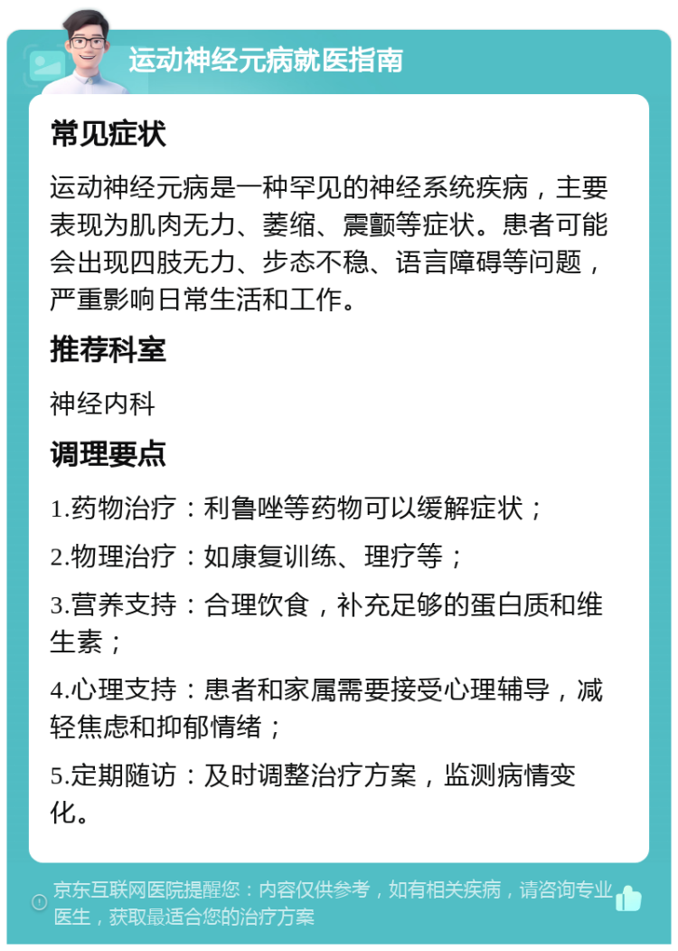 运动神经元病就医指南 常见症状 运动神经元病是一种罕见的神经系统疾病，主要表现为肌肉无力、萎缩、震颤等症状。患者可能会出现四肢无力、步态不稳、语言障碍等问题，严重影响日常生活和工作。 推荐科室 神经内科 调理要点 1.药物治疗：利鲁唑等药物可以缓解症状； 2.物理治疗：如康复训练、理疗等； 3.营养支持：合理饮食，补充足够的蛋白质和维生素； 4.心理支持：患者和家属需要接受心理辅导，减轻焦虑和抑郁情绪； 5.定期随访：及时调整治疗方案，监测病情变化。