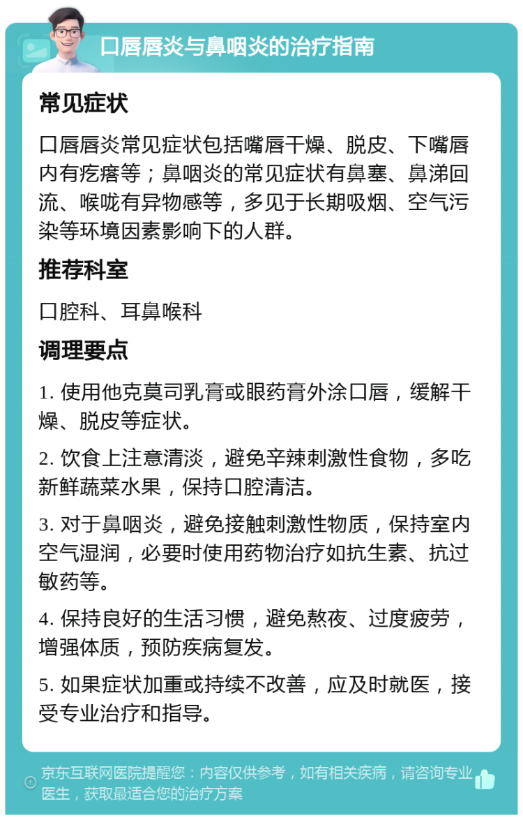 口唇唇炎与鼻咽炎的治疗指南 常见症状 口唇唇炎常见症状包括嘴唇干燥、脱皮、下嘴唇内有疙瘩等；鼻咽炎的常见症状有鼻塞、鼻涕回流、喉咙有异物感等，多见于长期吸烟、空气污染等环境因素影响下的人群。 推荐科室 口腔科、耳鼻喉科 调理要点 1. 使用他克莫司乳膏或眼药膏外涂口唇，缓解干燥、脱皮等症状。 2. 饮食上注意清淡，避免辛辣刺激性食物，多吃新鲜蔬菜水果，保持口腔清洁。 3. 对于鼻咽炎，避免接触刺激性物质，保持室内空气湿润，必要时使用药物治疗如抗生素、抗过敏药等。 4. 保持良好的生活习惯，避免熬夜、过度疲劳，增强体质，预防疾病复发。 5. 如果症状加重或持续不改善，应及时就医，接受专业治疗和指导。